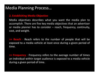 2. Establishing Media Objective
Media objectives describes what you want the media plan to
accomplish. There are five key media objectives that an advertiser
or media planner has to consider – reach, frequency, continuity,
cost, and weight.
>> Reach - Reach refers to the number of people that will be
Media Planning Process…
>> Reach - Reach refers to the number of people that will be
exposed to a media vehicle at least once during a given period of
time.
>> Frequency - Frequency refers to the average number of times
an individual within target audience is exposed to a media vehicle
during a given period of time.
 