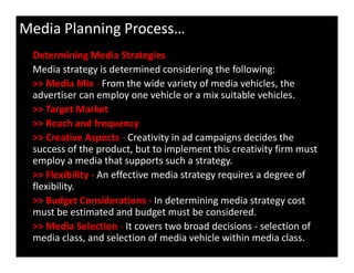 Determining Media Strategies
Media strategy is determined considering the following:
>> Media Mix - From the wide variety of media vehicles, the
advertiser can employ one vehicle or a mix suitable vehicles.
>> Target Market
>> Reach and frequency
>> Creative Aspects - Creativity in ad campaigns decides the
Media Planning Process…
>> Creative Aspects - Creativity in ad campaigns decides the
success of the product, but to implement this creativity firm must
employ a media that supports such a strategy.
>> Flexibility - An effective media strategy requires a degree of
flexibility.
>> Budget Considerations - In determining media strategy cost
must be estimated and budget must be considered.
>> Media Selection - It covers two broad decisions - selection of
media class, and selection of media vehicle within media class.
 