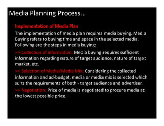 Implementation of Media Plan
The implementation of media plan requires media buying. Media
Buying refers to buying time and space in the selected media.
Following are the steps in media buying:
>> Collection of information: Media buying requires sufficient
information regarding nature of target audience, nature of target
market, etc.
Media Planning Process…
market, etc.
>> Selection of Media/Media Mix: Considering the collected
information and ad-budget, media or media mix is selected which
suits the requirements of both - target audience and advertiser.
>> Negotiation: Price of media is negotiated to procure media at
the lowest possible price.
 