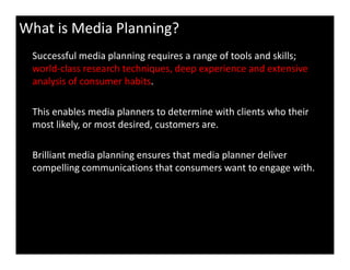 What is Media Planning?
Successful media planning requires a range of tools and skills;
world-class research techniques, deep experience and extensive
analysis of consumer habits.
This enables media planners to determine with clients who their
most likely, or most desired, customers are.
Brilliant media planning ensures that media planner deliver
compelling communications that consumers want to engage with.
 