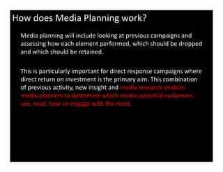 How does Media Planning work?
Media planning will include looking at previous campaigns and
assessing how each element performed, which should be dropped
and which should be retained.
This is particularly important for direct response campaigns where
direct return on investment is the primary aim. This combination
of previous activity, new insight and media research enablesof previous activity, new insight and media research enables
media planners to determine which media potential customers
see, read, hear or engage with the most.
 