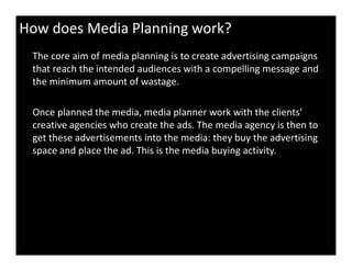 How does Media Planning work?
The core aim of media planning is to create advertising campaigns
that reach the intended audiences with a compelling message and
the minimum amount of wastage.
Once planned the media, media planner work with the clients'
creative agencies who create the ads. The media agency is then to
get these advertisements into the media: they buy the advertisingget these advertisements into the media: they buy the advertising
space and place the ad. This is the media buying activity.
 