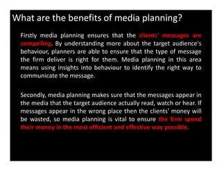 What are the benefits of media planning?
Firstly media planning ensures that the clients' messages are
compelling. By understanding more about the target audience's
behaviour, planners are able to ensure that the type of message
the firm deliver is right for them. Media planning in this area
means using insights into behaviour to identify the right way to
communicate the message.
Secondly, media planning makes sure that the messages appear in
the media that the target audience actually read, watch or hear. If
messages appear in the wrong place then the clients' money will
be wasted, so media planning is vital to ensure the firm spend
their money in the most efficient and effective way possible.
 