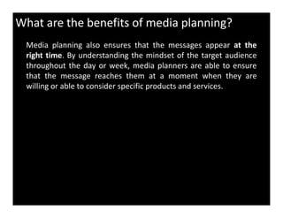 What are the benefits of media planning?
Media planning also ensures that the messages appear at the
right time. By understanding the mindset of the target audience
throughout the day or week, media planners are able to ensure
that the message reaches them at a moment when they are
willing or able to consider specific products and services.
 