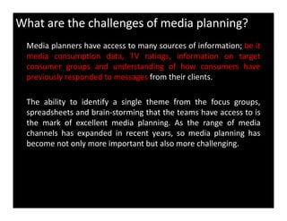 What are the challenges of media planning?
Media planners have access to many sources of information; be it
media consumption data, TV ratings, information on target
consumer groups and understanding of how consumers have
previously responded to messages from their clients.
The ability to identify a single theme from the focus groups,
spreadsheets and brain-storming that the teams have access to isspreadsheets and brain-storming that the teams have access to is
the mark of excellent media planning. As the range of media
channels has expanded in recent years, so media planning has
become not only more important but also more challenging.
 