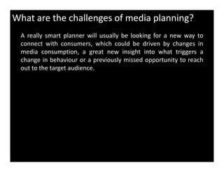 What are the challenges of media planning?
A really smart planner will usually be looking for a new way to
connect with consumers, which could be driven by changes in
media consumption, a great new insight into what triggers a
change in behaviour or a previously missed opportunity to reach
out to the target audience.
 