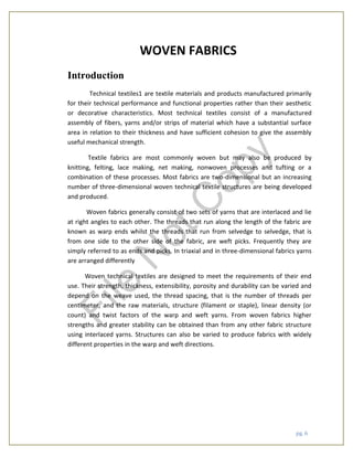 pg. 6
WOVEN FABRICS
Introduction
Technical textiles1 are textile materials and products manufactured primarily
for their technical performance and functional properties rather than their aesthetic
or decorative characteristics. Most technical textiles consist of a manufactured
assembly of fibers, yarns and/or strips of material which have a substantial surface
area in relation to their thickness and have sufficient cohesion to give the assembly
useful mechanical strength.
Textile fabrics are most commonly woven but may also be produced by
knitting, felting, lace making, net making, nonwoven processes and tufting or a
combination of these processes. Most fabrics are two-dimensional but an increasing
number of three-dimensional woven technical textile structures are being developed
and produced.
Woven fabrics generally consist of two sets of yarns that are interlaced and lie
at right angles to each other. The threads that run along the length of the fabric are
known as warp ends whilst the threads that run from selvedge to selvedge, that is
from one side to the other side of the fabric, are weft picks. Frequently they are
simply referred to as ends and picks. In triaxial and in three-dimensional fabrics yarns
are arranged differently
Woven technical textiles are designed to meet the requirements of their end
use. Their strength, thickness, extensibility, porosity and durability can be varied and
depend on the weave used, the thread spacing, that is the number of threads per
centimeter, and the raw materials, structure (filament or staple), linear density (or
count) and twist factors of the warp and weft yarns. From woven fabrics higher
strengths and greater stability can be obtained than from any other fabric structure
using interlaced yarns. Structures can also be varied to produce fabrics with widely
different properties in the warp and weft directions.
File
N
otC
opy
 