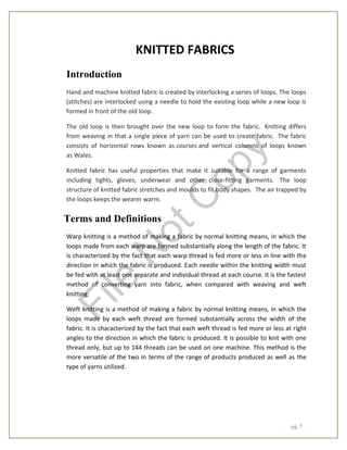 pg. 7
KNITTED FABRICS
Introduction
Hand and machine knitted fabric is created by interlocking a series of loops. The loops
(stitches) are interlocked using a needle to hold the existing loop while a new loop is
formed in front of the old loop.
The old loop is then brought over the new loop to form the fabric. Knitting differs
from weaving in that a single piece of yarn can be used to create fabric. The fabric
consists of horizontal rows known as courses and vertical columns of loops known
as Wales.
Knitted fabric has useful properties that make it suitable for a range of garments
including tights, gloves, underwear and other close-fitting garments. The loop
structure of knitted fabric stretches and moulds to fit body shapes. The air trapped by
the loops keeps the wearer warm.
Terms and Definitions
Warp knitting is a method of making a fabric by normal knitting means, in which the
loops made from each warp are formed substantially along the length of the fabric. It
is characterized by the fact that each warp thread is fed more or less in line with the
direction in which the fabric is produced. Each needle within the knitting width must
be fed with at least one separate and individual thread at each course. It is the fastest
method of converting yarn into fabric, when compared with weaving and weft
knitting.
Weft knitting is a method of making a fabric by normal knitting means, in which the
loops made by each weft thread are formed substantially across the width of the
fabric. It is characterized by the fact that each weft thread is fed more or less at right
angles to the direction in which the fabric is produced. It is possible to knit with one
thread only, but up to 144 threads can be used on one machine. This method is the
more versatile of the two in terms of the range of products produced as well as the
type of yarns utilized.
File
N
otC
opy
 