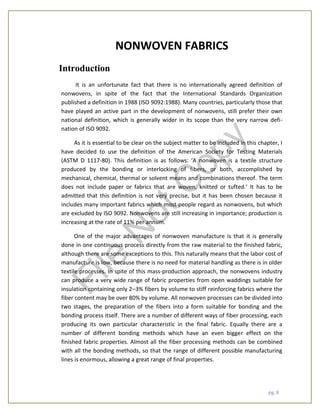 pg. 8
NONWOVEN FABRICS
Introduction
It is an unfortunate fact that there is no internationally agreed definition of
nonwovens, in spite of the fact that the International Standards Organization
published a definition in 1988 (ISO 9092:1988). Many countries, particularly those that
have played an active part in the development of nonwovens, still prefer their own
national definition, which is generally wider in its scope than the very narrow defi-
nation of ISO 9092.
As it is essential to be clear on the subject matter to be included in this chapter, I
have decided to use the definition of the American Society for Testing Materials
(ASTM D 1117-80). This definition is as follows: ‘A nonwoven is a textile structure
produced by the bonding or interlocking of fibers, or both, accomplished by
mechanical, chemical, thermal or solvent means and combinations thereof. The term
does not include paper or fabrics that are woven, knitted or tufted.’ It has to be
admitted that this definition is not very precise, but it has been chosen because it
includes many important fabrics which most people regard as nonwovens, but which
are excluded by ISO 9092. Nonwovens are still increasing in importance; production is
increasing at the rate of 11% per annum.
One of the major advantages of nonwoven manufacture is that it is generally
done in one continuous process directly from the raw material to the finished fabric,
although there are some exceptions to this. This naturally means that the labor cost of
manufacture is low, because there is no need for material handling as there is in older
textile processes. In spite of this mass-production approach, the nonwovens industry
can produce a very wide range of fabric properties from open waddings suitable for
insulation containing only 2–3% fibers by volume to stiff reinforcing fabrics where the
fiber content may be over 80% by volume. All nonwoven processes can be divided into
two stages, the preparation of the fibers into a form suitable for bonding and the
bonding process itself. There are a number of different ways of fiber processing, each
producing its own particular characteristic in the final fabric. Equally there are a
number of different bonding methods which have an even bigger effect on the
finished fabric properties. Almost all the fiber processing methods can be combined
with all the bonding methods, so that the range of different possible manufacturing
lines is enormous, allowing a great range of final properties.
File
N
otC
opy
 