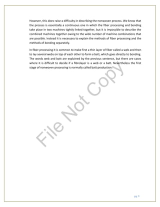 pg. 9
However, this does raise a difficulty in describing the nonwoven process. We know that
the process is essentially a continuous one in which the fiber processing and bonding
take place in two machines tightly linked together, but it is impossible to describe the
combined machines together owing to the wide number of machine combinations that
are possible. Instead it is necessary to explain the methods of fiber processing and the
methods of bonding separately.
In fiber processing it is common to make first a thin layer of fiber called a web and then
to lay several webs on top of each other to form a batt, which goes directly to bonding.
The words web and batt are explained by the previous sentence, but there are cases
where it is difficult to decide if a fibrelayer is a web or a batt. Nevertheless the first
stage of nonwoven processing is normally called batt production.
File
N
otC
opy
 