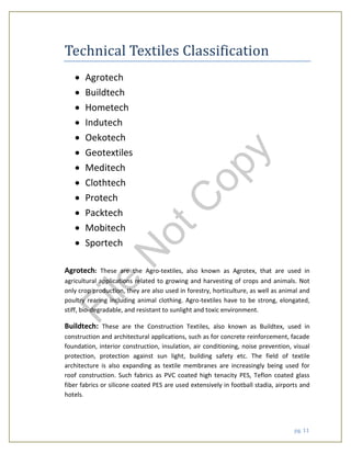 pg. 11
Technical Textiles Classification
 Agrotech
 Buildtech
 Hometech
 Indutech
 Oekotech
 Geotextiles
 Meditech
 Clothtech
 Protech
 Packtech
 Mobitech
 Sportech
Agrotech: These are the Agro-textiles, also known as Agrotex, that are used in
agricultural applications related to growing and harvesting of crops and animals. Not
only crop production, they are also used in forestry, horticulture, as well as animal and
poultry rearing including animal clothing. Agro-textiles have to be strong, elongated,
stiff, bio-degradable, and resistant to sunlight and toxic environment.
Buildtech: These are the Construction Textiles, also known as Buildtex, used in
construction and architectural applications, such as for concrete reinforcement, facade
foundation, interior construction, insulation, air conditioning, noise prevention, visual
protection, protection against sun light, building safety etc. The field of textile
architecture is also expanding as textile membranes are increasingly being used for
roof construction. Such fabrics as PVC coated high tenacity PES, Teflon coated glass
fiber fabrics or silicone coated PES are used extensively in football stadia, airports and
hotels.
File
N
otC
opy
 