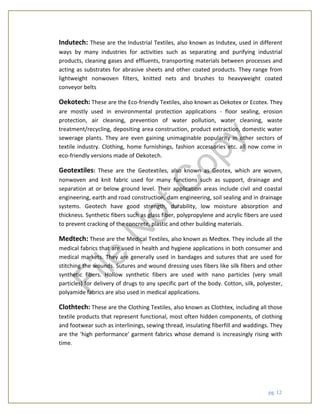 pg. 12
Indutech: These are the Industrial Textiles, also known as Indutex, used in different
ways by many industries for activities such as separating and purifying industrial
products, cleaning gases and effluents, transporting materials between processes and
acting as substrates for abrasive sheets and other coated products. They range from
lightweight nonwoven filters, knitted nets and brushes to heavyweight coated
conveyor belts
Oekotech: These are the Eco-friendly Textiles, also known as Oekotex or Ecotex. They
are mostly used in environmental protection applications - floor sealing, erosion
protection, air cleaning, prevention of water pollution, water cleaning, waste
treatment/recycling, depositing area construction, product extraction, domestic water
sewerage plants. They are even gaining unimaginable popularity in other sectors of
textile industry. Clothing, home furnishings, fashion accessories etc. all now come in
eco-friendly versions made of Oekotech.
Geotextiles: These are the Geotextiles, also known as Geotex, which are woven,
nonwoven and knit fabric used for many functions such as support, drainage and
separation at or below ground level. Their application areas include civil and coastal
engineering, earth and road construction, dam engineering, soil sealing and in drainage
systems. Geotech have good strength, durability, low moisture absorption and
thickness. Synthetic fibers such as glass fiber, polypropylene and acrylic fibers are used
to prevent cracking of the concrete, plastic and other building materials.
Medtech: These are the Medical Textiles, also known as Medtex. They include all the
medical fabrics that are used in health and hygiene applications in both consumer and
medical markets. They are generally used in bandages and sutures that are used for
stitching the wounds. Sutures and wound dressing uses fibers like silk fibers and other
synthetic fibers. Hollow synthetic fibers are used with nano particles (very small
particles) for delivery of drugs to any specific part of the body. Cotton, silk, polyester,
polyamide fabrics are also used in medical applications.
Clothtech: These are the Clothing Textiles, also known as Clothtex, including all those
textile products that represent functional, most often hidden components, of clothing
and footwear such as interlinings, sewing thread, insulating fiberfill and waddings. They
are the 'high performance' garment fabrics whose demand is increasingly rising with
time.
File
N
otC
opy
 
