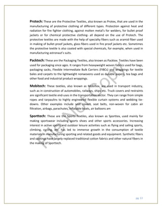 pg. 13
Protech: These are the Protective Textiles, also known as Protex, that are used in the
manufacturing of protective clothing of different types. Protection against heat and
radiation for fire fighter clothing, against molten metal’s for welders, for bullet proof
jackets or for chemical protective clothing- all depend on the use of Protech. The
protective textiles are made with the help of specialty fibers such as aramid fiber used
in making of bullet proof jackets, glass fibers used in fire proof jackets etc. Sometimes
the protective textile is also coated with special chemicals, for example, when used in
manufacturing astronaut’s suits.
Packtech: These are the Packaging Textiles, also known as Packtex. Textiles have been
used for packaging since ages. It ranges from heavyweight woven fabrics used for bags,
packaging sacks, Flexible Intermediate Bulk Carriers (FIBCs) and wrappings for textile
bales and carpets to the lightweight nonwovens used as durable papers, tea bags and
other food and industrial product wrappings.
Mobitech: These textiles, also known as Mobiltex, are used in transport industry,
such as in construction of automobiles, railways, ships etc. Truck covers and restraints
are significant textile end-uses in the transportation sector. They can range from simple
ropes and tarpaulins to highly engineered flexible curtain systems and webbing tie-
downs. Other examples include seat covers, seat belts, non-woven for cabin air
filtration, airbags, parachutes, inflatable boats, air balloons am
Sporttech: These are the Sports Textiles, also known as Sporttex, used mainly for
making sportswear including sports shoes and other sports accessories. Increasing
interest in active sports and outdoor leisure activities such as flying and sailing sports,
climbing, cycling, etc. has led to immense growth in the consumption of textile
materials in manufacturing sporting and related goods and equipment. Synthetic fibers
and coatings have largely replaced traditional cotton fabrics and other natural fibers in
the making of Sporttech.
File
N
otC
opy
 