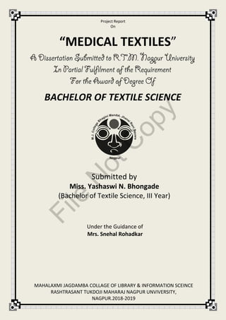 Project Report
On
Submitted by
Miss. Yashaswi N. Bhongade
(Bachelor of Textile Science, III Year)
Under the Guidance of
Mrs. Snehal Rohadkar
“MEDICAL TEXTILES”
BACHELOR OF TEXTILE SCIENCE
MAHALAXMI JAGDAMBA COLLAGE OF LIBRARY & INFORMATION SCEINCE
RASHTRASANT TUKDOJI MAHARAJ NAGPUR UNVIVERSITY,
NAGPUR.2018-2019
File
N
otC
opy
 