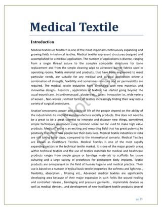 pg. 15
Medical Textile
Introduction
Medical textiles or Medtech is one of the most important continuously expanding and
growing fields in technical textiles. Medical textiles represent structures designed and
accomplished for a medical application. The number of applications is diverse, ranging
from a single thread suture to the complex composite structures for bone
replacement and from the simple cleaning wipe to advanced barrier fabrics used in
operating rooms. Textile material and products, that have been engineered to meet
particular needs, are suitable for any medical and surgical application where a
combination of strength, flexibility and sometimes moisture and air permeability are
required. The medical textile industries have diversified with new materials and
innovative designs .Recently , application of textiles has started going beyond the
usual wound care , incontinence pad , plasters etc., Latest innovation i.e., wide variety
of woven , Non-woven , knitted forms of textiles increasingly finding their way into a
variety of surgical procedures.
Anation’senconomic power and quality of life of the people depend on the ability of
the industrialists to innovate and manufacture socially products. One does not need to
be a great to be a great scientist to innovate and discover new things, sometimes
simple techniques developed using common sense can be used to make high value
products. Medical Textile is an exciting and rewarding field that has great potential to
positively transform how people live their daily lives. Medical Textile industries in India
are still taking baby steps, compared to the international scenario. Medical Textiles
are known as Healthcare Textiles. Medical Textiles is one of the most rapidly
expanding sectors in the technical textile market. It is one of the major growth areas
within technical textiles and the use of textiles materials for medical and healthcare
products ranges from simple gauze or bandage materials to scaffolds for tissue
culturing and a large variety of prostheses for permanent body implants. Textile
products are omnipresent in the field of human hygiene and medical practice. Their
use is based on a number of typical basic textile properties like softness and lightness ,
flexibility, absorption , filtering etc., Advanced medical textiles are significantly
developing area because of their major expansion in such fields like wound healing
and controlled release , bandaging and pressure garments , implantable devices as
well as medical devices , and development of new intelligent textile products several
File
N
otC
opy
 