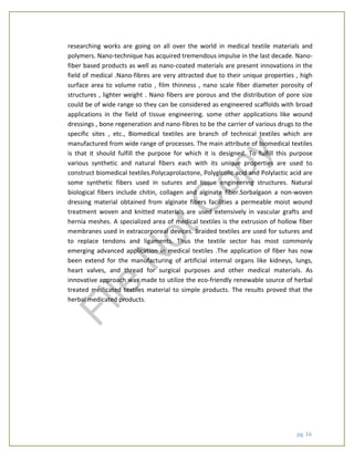 pg. 16
researching works are going on all over the world in medical textile materials and
polymers. Nano-technique has acquired tremendous impulse in the last decade. Nano-
fiber based products as well as nano-coated materials are present innovations in the
field of medical .Nano-fibres are very attracted due to their unique properties , high
surface area to volume ratio , film thinness , nano scale fiber diameter porosity of
structures , lighter weight . Nano fibers are porous and the distribution of pore size
could be of wide range so they can be considered as engineered scaffolds with broad
applications in the field of tissue engineering. some other applications like wound
dressings , bone regeneration and nano-fibres to be the carrier of various drugs to the
specific sites , etc., Biomedical textiles are branch of technical textiles which are
manufactured from wide range of processes. The main attribute of biomedical textiles
is that it should fulfill the purpose for which it is designed. To fulfill this purpose
various synthetic and natural fibers each with its unique properties are used to
construct biomedical textiles.Polycaprolactone, Polyglcolic acid and Polylactic acid are
some synthetic fibers used in sutures and tissue engineering structures. Natural
biological fibers include chitin, collagen and alginate fiber.Sorbalgaon a non-woven
dressing material obtained from alginate fibers facilities a permeable moist wound
treatment woven and knitted materials are used extensively in vascular grafts and
hernia meshes. A specialized area of medical textiles is the extrusion of hollow fiber
membranes used in extracorporeal devices. Braided textiles are used for sutures and
to replace tendons and ligaments. Thus the textile sector has most commonly
emerging advanced application in medical textiles .The application of fiber has now
been extend for the manufacturing of artificial internal organs like kidneys, lungs,
heart valves, and thread for surgical purposes and other medical materials. As
innovative approach was made to utilize the eco-friendly renewable source of herbal
treated medicated textiles material to simple products. The results proved that the
herbal medicated products.
File
N
otC
opy
 