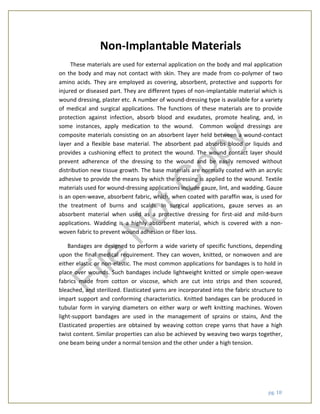 pg. 18
Non-Implantable Materials
These materials are used for external application on the body and mal application
on the body and may not contact with skin. They are made from co-polymer of two
amino acids. They are employed as covering, absorbent, protective and supports for
injured or diseased part. They are different types of non-implantable material which is
wound dressing, plaster etc. A number of wound-dressing type is available for a variety
of medical and surgical applications. The functions of these materials are to provide
protection against infection, absorb blood and exudates, promote healing, and, in
some instances, apply medication to the wound. Common wound dressings are
composite materials consisting on an absorbent layer held between a wound-contact
layer and a flexible base material. The absorbent pad absorbs blood or liquids and
provides a cushioning effect to protect the wound. The wound contact layer should
prevent adherence of the dressing to the wound and be easily removed without
distribution new tissue growth. The base materials are normally coated with an acrylic
adhesive to provide the means by which the dressing is applied to the wound. Textile
materials used for wound-dressing applications include gauze, lint, and wadding. Gauze
is an open-weave, absorbent fabric, which, when coated with paraffin wax, is used for
the treatment of burns and scalds. In surgical applications, gauze serves as an
absorbent material when used as a protective dressing for first-aid and mild-burn
applications. Wadding is a highly absorbent material, which is covered with a non-
woven fabric to prevent wound adhesion or fiber loss.
Bandages are designed to perform a wide variety of specific functions, depending
upon the final medical requirement. They can woven, knitted, or nonwoven and are
either elastic or non-elastic. The most common applications for bandages is to hold in
place over wounds. Such bandages include lightweight knitted or simple open-weave
fabrics made from cotton or viscose, which are cut into strips and then scoured,
bleached, and sterilized. Elasticated yarns are incorporated into the fabric structure to
impart support and conforming characteristics. Knitted bandages can be produced in
tubular form in varying diameters on either warp or weft knitting machines. Woven
light-support bandages are used in the management of sprains or stains, And the
Elasticated properties are obtained by weaving cotton crepe yarns that have a high
twist content. Similar properties can also be achieved by weaving two warps together,
one beam being under a normal tension and the other under a high tension.
File
N
otC
opy
 