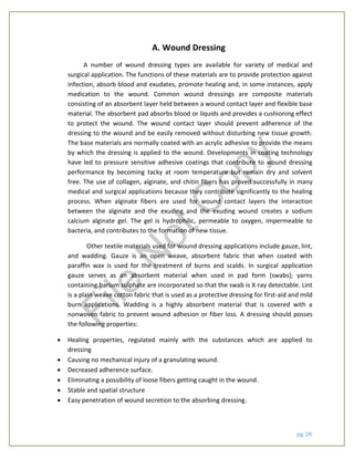 pg. 20
A. Wound Dressing
A number of wound dressing types are available for variety of medical and
surgical application. The functions of these materials are to provide protection against
infection, absorb blood and exudates, promote healing and, in some instances, apply
medication to the wound. Common wound dressings are composite materials
consisting of an absorbent layer held between a wound contact layer and flexible base
material. The absorbent pad absorbs blood or liquids and provides a cushioning effect
to protect the wound. The wound contact layer should prevent adherence of the
dressing to the wound and be easily removed without disturbing new tissue growth.
The base materials are normally coated with an acrylic adhesive to provide the means
by which the dressing is applied to the wound. Developments in coating technology
have led to pressure sensitive adhesive coatings that contribute to wound dressing
performance by becoming tacky at room temperature but remain dry and solvent
free. The use of collagen, alginate, and chitin fibers has proved successfully in many
medical and surgical applications because they contribute significantly to the healing
process. When alginate fibers are used for wound contact layers the interaction
between the alginate and the exuding and the exuding wound creates a sodium
calcium alginate gel. The gel is hydrophilic, permeable to oxygen, impermeable to
bacteria, and contributes to the formation of new tissue.
Other textile materials used for wound dressing applications include gauze, lint,
and wadding. Gauze is an open weave, absorbent fabric that when coated with
paraffin wax is used for the treatment of burns and scalds. In surgical application
gauze serves as an absorbent material when used in pad form (swabs); yarns
containing barium sulphate are incorporated so that the swab is X-ray detectable. Lint
is a plain weave cotton fabric that is used as a protective dressing for first-aid and mild
burn applications. Wadding is a highly absorbent material that is covered with a
nonwoven fabric to prevent wound adhesion or fiber loss. A dressing should posses
the following properties:
 Healing properties, regulated mainly with the substances which are applied to
dressing
 Causing no mechanical injury of a granulating wound.
 Decreased adherence surface.
 Eliminating a possibility of loose fibers getting caught in the wound.
 Stable and spatial structure
 Easy penetration of wound secretion to the absorbing dressing.
File
N
otC
opy
 