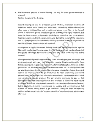 pg. 21
 Not-interrupted process of wound healing - as only the outer gauze compress is
changed.
 Painless changing of the dressing.
Wound dressing are used for protection against infection, absorption, exudation of
blood and excess fluids, healing and medication. Traditionally, wound dressing are
often made of cellulosic fiber such as cotton and viscose rayon fibers in the form of
woven or non-woven gauzes. The advantage was that they were highly absorbent. But
since the fibers structure is chemically, physically and biomedical inert to the wound-
healing environment, the fibers remain integral during the course of the treatment.
Due to rapid progress in the textile field, now days a number of natural polymers such
as chitin, chitosan, alginate, pectin, etc. are used.
Sorbalgaon is a supply, non-woven dressing made from high-quality calcium alginate
fibers with excellent gel-forming properties. The dressing offers a number of practical
therapeutic advantages for wound healing over any other commonly used textile
material.
Sorbalgaon dressing absorb approximately 10 ml exudates per gram dry weight and
are thus provided with a very high absorption capacity. They in addition differ from
textile dressing with respect to the applied mechanism of absorption. Whereas, cotton
gauze holds the absorbed fluid mainly between the fibers, the calcium alginates take
up wound secretions directly into the fibers, i.e. using intracapillary forces. Germs and
detritus are retained within the gel structure as the fibers swell during subsequent
gelatinization. The wound is thus effectively cleansed and a con-siderable reduction of
micro-organisms can be attained. The gel remains permeable to gas so that
Sorbalgaon represents dressing materials that facilitates a permeable moist wound
treatment. Sorbalgaon may generally be used for the treatment of all external wound,
but its application is mainly recommended for bleeding and secreting injuries that
support the wound-healing effects of gel formation. Sorbalgaon offers an especially
painless and a traumatic dressing’s change, which is of great importance with this type
of wound.
File
N
otC
opy
 
