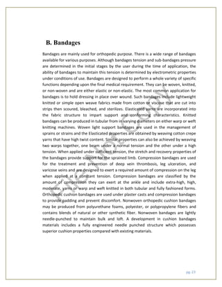 pg. 23
B. Bandages
Bandages are mainly used for orthopedic purpose. There is a wide range of bandages
available for various purposes. Although bandages tension and sub-bandages pressure
are determined in the initial stages by the user during the time of application, the
ability of bandages to maintain this tension is determined by electrometric properties
under conditions of use. Bandages are designed to perform a whole variety of specific
functions depending upon the final medical requirement. They can be woven, knitted,
or non-woven and are either elastic or non-elastic. The most common application for
bandages is to hold dressing in place over wound. Such bandages include lightweight
knitted or simple open weave fabrics made from cotton or viscose that are cut into
strips then scoured, bleached, and sterilizes. Elasticated yarns are incorporated into
the fabric structure to impart support and conforming characteristics. Knitted
bandages can be produced in tubular from in varying diameters on either warp or weft
knitting machines. Woven light support bandages are used in the management of
sprains or strains and the Elasticated properties are obtained by weaving cotton crepe
yarns that have high twist content. Similar properties can also be achieved by weaving
two warps together, one beam under a normal tension and the other under a high
tension. When applied under sufficient tension, the stretch and recovery properties of
the bandages provide support for the sprained limb. Compression bandages are used
for the treatment and prevention of deep vein thrombosis, leg ulceration, and
varicose veins and are designed to exert a required amount of compression on the leg
when applied at a constant tension. Compression bandages are classified by the
amount of compression they can exert at the ankle and include extra-high, high,
moderate, yarns or warp and weft knitted in both tubular and fully fashioned forms.
Orthopedic cushion bandages are used under plaster casts and compression bandages
to provide padding and prevent discomfort. Nonwoven orthopedic cushion bandages
may be produced from polyurethane foams, polyester, or polypropylene fibers and
contains blends of natural or other synthetic fiber. Nonwoven bandages are lightly
needle-punched to maintain bulk and loft. A development in cushion bandages
materials includes a fully engineered needle punched structure which possesses
superior cushion properties compared with existing materials.
File
N
otC
opy
 