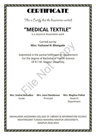 “MEDICAL TEXTILE”
CERTIFICATE
Is a record of dissertation work
Carried out by
Miss. Yashaswi N. Bhongade
Submitted in the partial fulfilment of requirement
For the degree of Bachelor of Textile Science
Of R.T.M. Nagpur university.
MAHALAXMI JAGDAMBA COLLAGE OF LIBRARY & INFORMATION SCEINCE
RASHTRASANT TUKDOJI MAHARAJ NAGPUR UNVIVERSITY,
NAGPUR.2018-2019
Mrs. Snehal Rohadkar
Guide
Mrs. Janvi Nandanvar
Principal
Mrs. Meghna Polkat
Head of
Department
File
N
otC
opy
 