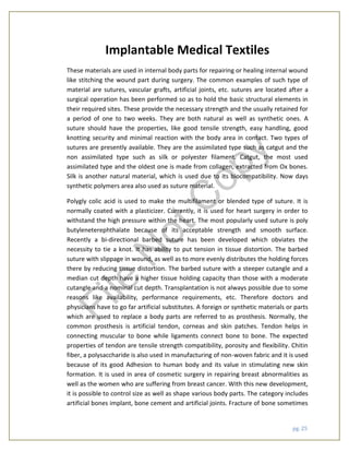 pg. 25
Implantable Medical Textiles
These materials are used in internal body parts for repairing or healing internal wound
like stitching the wound part during surgery. The common examples of such type of
material are sutures, vascular grafts, artificial joints, etc. sutures are located after a
surgical operation has been performed so as to hold the basic structural elements in
their required sites. These provide the necessary strength and the usually retained for
a period of one to two weeks. They are both natural as well as synthetic ones. A
suture should have the properties, like good tensile strength, easy handling, good
knotting security and minimal reaction with the body area in contact. Two types of
sutures are presently available. They are the assimilated type such as catgut and the
non assimilated type such as silk or polyester filament. Catgut, the most used
assimilated type and the oldest one is made from collagen, extracted from Ox bones.
Silk is another natural material, which is used due to its biocompatibility. Now days
synthetic polymers area also used as suture material.
Polygly colic acid is used to make the multifilament or blended type of suture. It is
normally coated with a plasticizer. Currently, it is used for heart surgery in order to
withstand the high pressure within the heart. The most popularly used suture is poly
butyleneterephthalate because of its acceptable strength and smooth surface.
Recently a bi-directional barbed suture has been developed which obviates the
necessity to tie a knot. It has ability to put tension in tissue distortion. The barbed
suture with slippage in wound, as well as to more evenly distributes the holding forces
there by reducing tissue distortion. The barbed suture with a steeper cutangle and a
median cut depth have a higher tissue holding capacity than those with a moderate
cutangle and a nominal cut depth. Transplantation is not always possible due to some
reasons like availability, performance requirements, etc. Therefore doctors and
physicians have to go far artificial substitutes. A foreign or synthetic materials or parts
which are used to replace a body parts are referred to as prosthesis. Normally, the
common prosthesis is artificial tendon, corneas and skin patches. Tendon helps in
connecting muscular to bone while ligaments connect bone to bone. The expected
properties of tendon are tensile strength compatibility, porosity and flexibility. Chitin
fiber, a polysaccharide is also used in manufacturing of non-woven fabric and it is used
because of its good Adhesion to human body and its value in stimulating new skin
formation. It is used in area of cosmetic surgery in repairing breast abnormalities as
well as the women who are suffering from breast cancer. With this new development,
it is possible to control size as well as shape various body parts. The category includes
artificial bones implant, bone cement and artificial joints. Fracture of bone sometimes
File
N
otC
opy
 