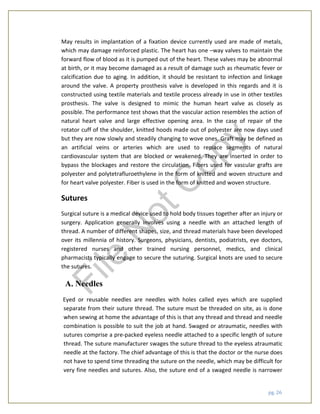 pg. 26
May results in implantation of a fixation device currently used are made of metals,
which may damage reinforced plastic. The heart has one –way valves to maintain the
forward flow of blood as it is pumped out of the heart. These valves may be abnormal
at birth, or it may become damaged as a result of damage such as rheumatic fever or
calcification due to aging. In addition, it should be resistant to infection and linkage
around the valve. A property prosthesis valve is developed in this regards and it is
constructed using textile materials and textile process already in use in other textiles
prosthesis. The valve is designed to mimic the human heart valve as closely as
possible. The performance test shows that the vascular action resembles the action of
natural heart valve and large effective opening area. In the case of repair of the
rotator cuff of the shoulder, knitted hoods made out of polyester are now days used
but they are now slowly and steadily changing to wove ones. Graft may be defined as
an artificial veins or arteries which are used to replace segments of natural
cardiovascular system that are blocked or weakened. They are inserted in order to
bypass the blockages and restore the circulation. Fibers used for vascular grafts are
polyester and polytetrafluroethylene in the form of knitted and woven structure and
for heart valve polyester. Fiber is used in the form of knitted and woven structure.
Sutures
Surgical suture is a medical device used to hold body tissues together after an injury or
surgery. Application generally involves using a needle with an attached length of
thread. A number of different shapes, size, and thread materials have been developed
over its millennia of history. Surgeons, physicians, dentists, podiatrists, eye doctors,
registered nurses and other trained nursing personnel, medics, and clinical
pharmacists typically engage to secure the suturing. Surgical knots are used to secure
the sutures.
A. Needles
Eyed or reusable needles are needles with holes called eyes which are supplied
separate from their suture thread. The suture must be threaded on site, as is done
when sewing at home the advantage of this is that any thread and thread and needle
combination is possible to suit the job at hand. Swaged or atraumatic, needles with
sutures comprise a pre-packed eyeless needle attached to a specific length of suture
thread. The suture manufacturer swages the suture thread to the eyeless atraumatic
needle at the factory. The chief advantage of this is that the doctor or the nurse does
not have to spend time threading the suture on the needle, which may be difficult for
very fine needles and sutures. Also, the suture end of a swaged needle is narrower
File
N
otC
opy
 