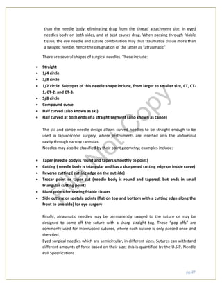 pg. 27
than the needle body, eliminating drag from the thread attachment site. In eyed
needles body on both sides, and at best causes drag. When passing through friable
tissue, the eye needle and suture combination may thus traumatize tissue more than
a swaged needle, hence the designation of the latter as “atraumatic”.
There are several shapes of surgical needles. These include:
 Straight
 1/4 circle
 3/8 circle
 1/2 circle. Subtypes of this needle shape include, from larger to smaller size, CT, CT-
1, CT-2, and CT-3.
 5/8 circle
 Compound curve
 Half curved (also known as ski)
 Half curved at both ends of a straight segment (also known as canoe)
The ski and canoe needle design allows curved needles to be straight enough to be
used in laparoscopic surgery, where instruments are inserted into the abdominal
cavity through narrow cannulas.
Needles may also be classified by their point geometry; examples include:
 Taper (needle body is round and tapers smoothly to point)
 Cutting ( needle body is triangular and has a sharpened cutting edge on inside curve)
 Reverse cutting ( cutting edge on the outside)
 Trocar point or taper cut (needle body is round and tapered, but ends in small
triangular cutting point)
 Blunt points for sewing friable tissues
 Side cutting or spatula points (flat on top and bottom with a cutting edge along the
front to one side) for eye surgery
Finally, atraumatic needles may be permanently swaged to the suture or may be
designed to come off the suture with a sharp straight tug. These “pop-offs” are
commonly used for interrupted sutures, where each suture is only passed once and
then tied.
Eyed surgical needles which are semicircular, in different sizes. Sutures can withstand
different amounts of force based on their size; this is quantified by the U.S.P. Needle
Pull Specifications
File
N
otC
opy
 