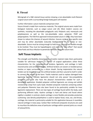 pg. 28
B. Thread
Micrograph of a H&E stained tissue section showing a non-absorbable multi-filament
surgical suture with a surrounding foreign-body giant cell reaction
Further information: suture materials comparison chart
Suture thread is made from numerous materials. The original sutures were made from
biological materials, such as catgut suture and silk. Most modern sutures are
synthetic, including the absorbable polyglycolic acid, Polylactic acid, monocycle and
polydioxanone as well as the non-absorbable nylon, polyester, PVDF and
polypropylene. The FDA first approved triclosancoated suture in 2002; they have been
shown to reduce the chances of wound infection. Sutures come in very specific sizes
and may be either absorbable (naturally biodegradable in the body) or non-
absorbable. Suture must be strong enough to hold tissue securely but flexible enough
to be knotted. They must be hypoallergenic and avoid the “wick effect” that would
allow fluids and thus infection to penetrate the body along the suture tract.
Soft Tissue Implants
The strength and flexibility characteristics of textile material make them particularly
suitable for soft-tissue implants. A number of surgical applications utilize these
characteristics for the replacement of tendons, ligaments, and cartilage in both
reconstructive and corrective surgery. Artificial tendons are woven or braided porous
meshes or tapes surrounded by a silicon sheath. During implantation the natural
tendon can be looped through the artificial tendon and then sutured to itself in order
to connect the muscle to the bone. Textile materials used to replace damaged knee
ligaments (anterior cruciate ligaments) should not only posses’ bio-compatibility
properties but must also have the physical characteristics needed for such a
demanding application. Braided polyester artificial ligaments are strong and exhibit
resistance to creep from cyclic loads. Braided composite materials containing carbon
and polyester filaments have also been found to be particularly suitable for knee
ligaments replacement. There are two types of cartilage found within the body, each
performing different tasks. Hyaline cartilage is hard and dense and found where
rigidity is needed; in contrast, elastic cartilage is more flexible and provides protective
cushioning. Low density polyethylene is used to replace facial, nose, ear, and throat,
cartilage; the material is particularly suitable for this application because it resembles
natural cartilage in many ways. Carbon fiber reinforced composite structures are used
to resurface the defective areas of particular cartilage within synovial joints as a result
of osteoarthritis.
File
N
otC
opy
 