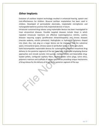 pg. 32
Other Implants
Evolution of cochlear implant technology resulted in enhanced hearing, speech and
cost-effectiveness for children. Binaural cochlear implantation has been used in
children. Developed of perimodiolar electrodes, implantable microphones and
rechargeable batteries promise fully implanted devices in future.
Intraocular sustained drug release using implantable devices has been investigated to
treat vitreoretinal diseases. Possible targeted diseases include those in which
repeated intraocular injections are effective (cytomegalovirus retinitis, uveitis),
diseases requiring surgery (proliferative vitreoretinopathy) and chronic diseases
(macular oedema, retinitis pimentos). Hydrophobic or hydrophilic polymers shaped
into sheet, disc, rod, plug or a larger device can be implanted into the subretinal
space, intrasacleral space, vitreous space or peribulbar space or at the pars plane.
Solid biocompatible implantable devices for sustained or controlled intravitreal drug
delivery to the posterior segment of the eye have been developed employing diverse
approaches and include osmotic mini-pumps, nonbioerodible and bioerodible drug-
loaded pellets, configured capillary fibers, biodegradable sclera plugs, sclera discs,
polymeric matrices and scaffolds of various geometries providing unique mechanisms
of drug release for the delivery of drugs to the posterior segment of the eye.
File
N
otC
opy
 