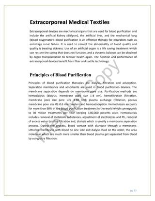 pg. 33
Extracorporeal Medical Textiles
Extracorporeal devices are mechanical organs that are used for blood purification and
include the artificial kidney (dialyser), the artificial liver, and the mechanical lung
(blood oxygenator). Blood purification is an effective therapy for incurables such as
end-stage renal failure. It is used to correct the abnormality of blood quality and
quality is treating sickness. Use of an artificial organ is a life saving treatment which
can restore the spring that does not function, and a dynamic balance can be obtained
by organ transplantation to recover health again. The function and performance of
extracorporeal devices benefit from fiber and textile technology.
Principles of Blood Purification
Principles of blood purification therapies are dialysis, filtration and adsorption.
Separation membranes and adsorbents are used in blood purification devices. The
membrane separation depends on membrane pore size. Purification methods are
hemodialysis (dialysis, membrane pore size 1-8 nm), hemofiltration (filtration,
membrane pore size pore size 3-60 nm), plasma exchange (filtration, porous
membrane pore size 02-0.6 micrometer) and hemoadsorption. Hemodialysis accounts
for more than 90% of the blood purification treatment in the world which corresponds
to 30 million treatments per year keeping 3,00,000 patients alive. Hemodialysis
includes removal of metabolic substances, adjustment of electrolytes and Ph, removal
of excess water by ultra filtration and, dialysis which is usually a membrane separation
process. During the process, blood contact with dialysate through a membrane.
Ultrafine membrane with blood on one side and dialysis fluid on the order, the urea
molecular which are much more smaller than blood plasma get separated from blood
by using ultra filtration.
File
N
otC
opy
 