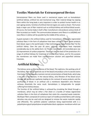 pg. 34
Textiles Materials for Extracorporeal Devices
Extracorporeal fibers are those used in mechanical organs such as hemodialysis
(artificial kidney), artificial live and mechanical lung. Fiber material design by copying
fibers within the living body is very important in order to protect human health in an
ever ageing society. Varieties of artificial internal organs are used as shown. The human
body is larger user of fiber material such as artificial kidney and artificial blood vessels.
Of course, the human body is itself a fiber manufacturer and produces various kinds of
fiber to protect our health. The communication between nano-fibres in a cell(DNA) and
nano-fibres in clothes will be possible by the middle of the century.
A good example is the artificial kidney used for hemodialysis. Historically regenerated
cellulose fibers in the form of cellophane have been utilized to retain waste products
from blood. Japan is the world leader in fiber technology to make ‘Hollow fiber’ for the
artificial kidney. Over the past 20 years, cellulosic membranes have improved
considerably due to the ability form: (1) Thinner membranes. (2) Controlled pore size
(3) Improvement of surface properties. These are now the basis of the production of a
range of artificial kidneys for treatment of chronic renal failure, and for this purpose
the membranes are made from cuprammonium solution and saponified cellulose
triacetate.
Artificial Kidney
The kidneys serve as filtering devices of the blood. The nephrons, the working units of
the kidney, filter waste materials out of the blood and produce urine to secrete toxins
from body. The kidneys also maintain normal concentrations of body fluids, which play
a key role in homeostasis. In the natural kidney, ultra filtration of the blood occurs
through the glomerular capillaries leading to the removal of waste products and the
purification of blood. In an artificial unit a membrane dependent ultra filtration
achieves essentially the same result. Hemodialysis is indispensable for people
suffering from kidney disease.
The function of the artificial kidney is achieved by circulating the blood through a
membrane, which may be either a flat sheet or a bundle of hollow regenerated
cellulose fibers in the form of cellophane that retain the unwanted waste materials.
Multilayer fibers composed of numerous layers of needle-punched fabrics with varying
densities may also be used and are designed to remove the waste materials rapidly
and efficiently. The synthetic polymer substitute being experimented with is a
polyethylene glycol-polyethylene terephthalate block copolymer membrane which can
File
N
otC
opy
 
