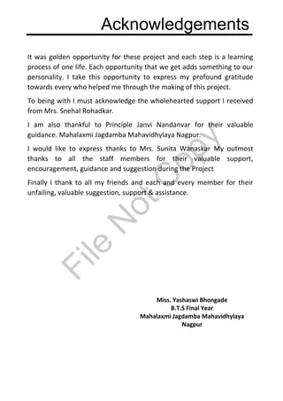 Acknowledgements
It was golden opportunity for these project and each step is a learning
process of one life. Each opportunity that we get adds something to our
personality. I take this opportunity to express my profound gratitude
towards every who helped me through the making of this project.
To being with I must acknowledge the wholehearted support I received
from Mrs. Snehal Rohadkar.
I am also thankful to Principle Janvi Nandanvar for their valuable
guidance. Mahalaxmi Jagdamba Mahavidhylaya Nagpur.
I would like to express thanks to Mrs. Sunita Wanaskar My outmost
thanks to all the staff members for their valuable support,
encouragement, guidance and suggestion during the Project
Finally I thank to all my friends and each and every member for their
unfailing, valuable suggestion, support & assistance.
Miss. Yashaswi Bhongade
B.T.S Final Year
Mahalaxmi Jagdamba Mahavidhylaya
Nagpur
File
N
otC
opy
 