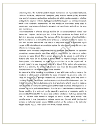 pg. 35
selectively filter. The material used in dialysis membranes are regenerated cellulose,
cellulose triacetate, acrylonitrile copolymer, poly (methyl methacrylate), ethylene-
vinyl alcohol copolymer, polusulfone and polyamide which can be grouped as cellulose
and synthetic polymer systems. Eighty per cent of the dialyzers use cellulose materials
which have excellent permeability for low molecular substances. Pore sizes of
membranes vary between 1-3 nm for conventional membranes and 4-8 nm for large
pore membranes.
The development of artificial kidneys depends on the development of hollow fiber
membrane. Polymer can be spun into hollow fiber membrane as shown. Artificial
dialysis is accepted as reliable. The purpose of the development of artificial kidney
dialysis membrane is to mimic the ability of kidney to completely remove wastes like
urea and albumin. One of the side effects of long-term dialysis is a shoulder injury
caused by β2-microalbumin accumulating so that the joint cannot move. Big pores are
effective in removing waste.
However, other necessary components are also removed. The problem can be solved
by making a monomolecular layer fiber, which is controlled by the relation of surface
structure to waste blood. There remain problems to be solved in controlling of
material and holes on the surface of hollow fiber. To improve dialysis membrane
development, it is necessary to make fiber more identical to the organ itself. At
present, heparin is used to prevent clotting of blood. If the patient who undergoes
dialysis is a diabetic, the amount of heparin used must be decreased. Therefore,
biocompatibility of the material needs to be achieved.
An external artificial kidney, a hemodialysis, is used which can perform many of the
functions of a kidney. It is attached to the blood circulation via, an artery and a vein.
Since the dialyser is a foreign substance to the human body, when the blood is
circulated through the dialyser, the leucocytes count in the blood decreases over the
first 20 minutes of dialysis, but recovers to its original value after 1 hour. It is made up
from a bundle of hollow fibers through which the blood circulates. The objective is to
improve the surface of hollow fibers so that the leucocytes decrease does not occur.
Kidney troubles, it is believed, can be caused by proteins of molecular weight in
between 10,000 to 30,000. The blood also contains substances that must be retained,
such as albumin with molecular weight of about 70,000. Each hollow fiber
manufacturing is now developing a suitable membrane, through which the harmful
proteins of molecular weight around 20,000 pass but not the proteins of the molecular
weight around 70,000. These could have much practical benefits.
File
N
otC
opy
 