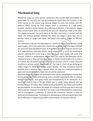 pg. 37
Mechanical lung
Mechanical lungs use micro porous membranes that provide high permeability for
gases (both O2 and CO2) but low permeability for liquid flow and functions in the
same manner as the natural lung allowing oxygen to come into contact with the
patient’s blood. During the flow, oxygen, which is maintained at a high partial
pressure, displaces carbon dioxide, thus effecting purification. In this devices, oxygen
flows around hollow fibers at extremely low pressure. Blood flow inside of the fiber.
The oxygen permeates the micro pores of the fiber and comes in contact with the
blood. The pressure gradient between the blood and oxygen is kept near zero to
prevent mixing of oxygen and blood. Red blood cells capture oxygen by diffusion
process.
The mechanical lung was first developed as a device to replace lung function during
heart surgery, and is now extensively used for this purpose in the USA (about 250,000
per year) and Japan (20,000 per year). A never form of artificial lung can also be used
as a supplementary respiratory device over a longer term to assist the breathing of
patients suffering from acute lung or heart failure, or older people with weak lung
function. Silicone or polypropylene hollow fibers are used for the fabrication of the
mechanical lung to allow permeation of gases. It ideally should function for at least 1
to 3 weeks. But the present mechanical lungs can function only for a week, because,
its ability to remove carbon dioxide falls off. The lung is a form of gas exchange to
supply oxygen to blood and remove carbon dioxide. The best membrane material
available and in extensive use is silicone, which not only has a high permeability to
gases and low permeability to water but can also be autoclaved.
Mitsubishi Rayon Co (Japan) has developed micro porous polypropylene hollow fiber
for the manufacture of an artificial lung, and is currently supplying the fiber to medical
device manufactures. Here gases freely pass hydrophobicity of PP membrane. As a
result, the artificial lung of the gas bubble type is rapidly being replaced with the
membrane type. PP hollow fiber exhibits good compatibility with blood and excellent
gas permeability. Its use allows the design of a compact artificial lung that is easy and
safe to operate. However, its long-term use cause a leak of blood plasma components,
and an investigation is underway to improve the membrane material in order to
eliminate this disadvantage. The progress in developing an artificial lung has been slow
due to difficulties in engineering problems and limitation of required materials.
File
N
otC
opy
 