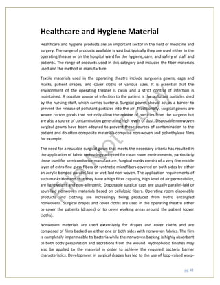 pg. 41
Healthcare and Hygiene Material
Healthcare and hygiene products are an important sector in the field of medicine and
surgery. The range of products available is vast but typically they are used either in the
operating theatre or on the hospital ward for the hygiene, care, and safety of staff and
patients. The range of products used in this category and includes the fiber materials
used and the method of manufacture.
Textile materials used in the operating theatre include surgeon’s gowns, caps and
masks, patient drapes, and cover cloths of various sizes. It is essential that the
environment of the operating theater is clean and a strict control of infection is
maintained. A possible source of infection to the patient is the pollutant particles shed
by the nursing staff, which carries bacteria. Surgical gowns should act as a barrier to
prevent the release of pollutant particles into the air. Traditionally, surgical gowns are
woven cotton goods that not only allow the release of particles from the surgeon but
are also a source of contamination generating high levels of dust. Disposable nonwoven
surgical gowns have been adopted to prevent these sources of contamination to the
patient and do often composite materials comprise non-woven and polyethylene films
for example.
The need for a reusable surgical gown that meets the necessary criteria has resulted in
the application of fabric technology adopted for clean room environments, particularly
those used for semiconductor manufacture. Surgical masks consist of a very fine middle
layer of extra fine glass fibers or synthetic microfibers covered on both sides by either
an acrylic bonded parallel-laid or wet-laid non-woven. The application requirements of
such masks demand that they have a high filter capacity, high level of air permeability,
are lightweight and non-allergenic. Disposable surgical caps are usually parallel-laid or
spun-laid nonwoven materials based on cellulosic fibers. Operating room disposable
products and clothing are increasingly being produced from hydro entangled
nonwovens. Surgical drapes and cover cloths are used in the operating theatre either
to cover the patients (drapes) or to cover working areas around the patient (cover
cloths).
Nonwoven materials are used extensively for drapes and cover cloths and are
composed of films backed on either one or both sides with nonwoven fabrics. The film
is completely impermeable to bacteria while the nonwoven backing is highly absorbent
to both body perspiration and secretions from the wound. Hydrophobic finishes may
also be applied to the material in order to achieve the required bacteria barrier
characteristics. Development in surgical drapes has led to the use of loop-raised warp-
File
N
otC
opy
 