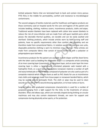 pg. 42
knitted polyester fabrics that are laminated back to back and contain micro porous
PTFE films in the middle for permeability, comfort and resistance to microbiological
contaminants.
The second category of textiles materials used for healthcare and hygiene products are
those commonly used on hospital wards for the care and hygiene of the patient and
includes bedding, clothing, mattress covers, incontinence products, cloths and wipes.
Traditional woolen blankets have been replaced with cotton leno woven blankets to
reduce the risk of cross-infection and are made from soft-spum twofold yarns which
posses the desirable thermal qualities, are durable and can be easily washed and
sterilized. Clothing products, which include articles worn by both nursing staff and
patients, have no specific requirements other than comfort and durability and are
therefore made from conventional fabrics. In isolation wards and intensive care units,
disposable protective clothing is worn to minimize cross infection. These articles are
made from composite fabrics that consist of tissue reinforced with a polyester or
polypropylene spun-laid web.
Incontinence products for the patient are available in both diaper and flat sheet forms
with the latter used as bedding the disposable diaper is a composite article consisting
of an inner covering layer (coverstock), an absorbent layer, and an outer layer the inner
covering layer is either a longitudinally orientated polyester web treated with a
hydrophilic finish, or a spun-laid polypropylene nonwoven material a number of weft
and warp knitted pile or fleece fabrics composed of polyester are also used as part of a
composite material which includes foam as well as PVC sheets for use as incontinence
mats cloths and wipes are made from tissue paper or nonwoven bonded fabrics, which
may be soaked with an antiseptic finish. The cloth or wipe may be used to clean
wounds or the skin prior to wound dressing application, or to treat rashes or burns.
Surgical hosiery with graduated compression characteristics is used for a number of
purposes, ranging from a light support for the limb, to the treatments of venous
disorders. Knee and elbow caps, which are normally shaped during knitting on circular
machinces and may also contain elastomeric threads, are worn for support and
compression during physically active sports, or for protection.
File
N
otC
opy
 