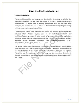 pg. 45
Fibers Used In Manufacturing
Commodity Fibers
Fibers used in medicine and surgery may be classified depending on whether the
materials from which they are made are natural or synthetic, biodegradable or non-
biodegradable. All fibers used in medical applications must be Non-toxic, Non-
allergenic, non-carcinogenic, and be able to be sterilized without imparting any change
in the physical or chemical characteristics.
Commonly used natural fibers are cotton and silk but also included are the regenerated
cellulosic fibers (Viscose rayon); used in non-implantable materials and
healthcare/hygiene products. A wide variety of products and specific applications
utilize the unique characteristics that synthetic fibers exhibit. Commonly used synthetic
materials include polyester, polyamide, and polytetrafluroethylene (PTFE),
polypropylene, carbon, glass, and so on.
The second classification relates to the extent of fiber biodegradability. Biodegradable
fibers are those which are absorbed by the body within 2-3 months after implantation
and include Cotton, Viscose rayon, Polyamide, Polyurethane, Collagen, and Alginate.
Fibers that are slowly absorbed within the body and take more than 6 months to
degrade are considered non-biodegradable and include Polyester, Polypropylene, PTFE
and Carbon.
File
N
otC
opy
 