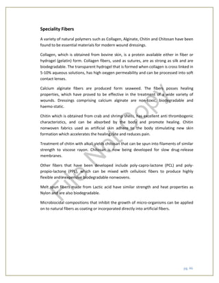 pg. 46
Speciality Fibers
A variety of natural polymers such as Collagen, Alginate, Chitin and Chitosan have been
found to be essential materials for modern wound dressings.
Collagen, which is obtained from bovine skin, is a protein available either in fiber or
hydrogel (gelatin) form. Collagen fibers, used as sutures, are as strong as silk and are
biodegradable. The transparent hydrogel that is formed when collagen is cross linked in
5-10% aqueous solutions, has high oxygen permeability and can be processed into soft
contact lenses.
Calcium alginate fibers are produced form seaweed. The fibers posses healing
properties, which have proved to be effective in the treatment of a wide variety of
wounds. Dressings comprising calcium alginate are non-toxic, biodegradable and
haemo-static.
Chitin which is obtained from crab and shrimp shells, has excellent anti thrombogenic
characteristics, and can be absorbed by the body and promote healing. Chitin
nonwoven fabrics used as artificial skin adhere to the body stimulating new skin
formation which accelerates the healing rate and reduces pain.
Treatment of chitin with alkali yields chitosan that can be spun into filaments of similar
strength to viscose rayon. Chitosan is now being developed for slow drug-release
membranes.
Other fibers that have been developed include poly-capro-lactone (PCL) and poly-
propio-lactone (PPL), which can be mixed with cellulosic fibers to produce highly
flexible and inexpensive biodegradable nonwovens.
Melt spun fibers made from Lactic acid have similar strength and heat properties as
Nylon and are also biodegradable.
Microbiocidal compositions that inhibit the growth of micro-organisms can be applied
on to natural fibers as coating or incorporated directly into artificial fibers.
File
N
otC
opy
 