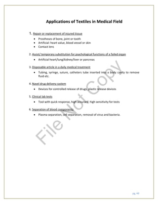 pg. 48
Applications of Textiles in Medical Field
1. Repair or replacement of injured tissue
 Prostheses of bone, joint or tooth
 Artificial: heart value, blood vessel or skin
 Contact lens
2. Assist/ temporary substitution for psychological functions of a failed organ
 Artificial heart/lung/kidney/liver or pancreas
3. Disposable article in a daily medical treatment
 Tubing, syringe, suture, catheters tube inserted into a body cavity to remove
fluid etc.
4. Navel drug delivery system
 Devices for controlled release of drugs, plastic release devices
5. Clinical lab tests
 Tool with quick response, high accuracy, high sensitivity for tests
6. Separation of blood components
 Plasma separation, cell separation, removal of virus and bacteria.
File
N
otC
opy
 