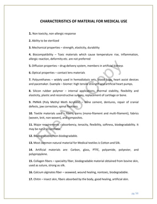 pg. 50
CHARACTERISTICS OF MATERIAL FOR MEDICAL USE
1. Non toxicity, non-allergic response
2. Ability to be sterilized
3. Mechanical properties – strength, elasticity, durability
4. Biocompatibility – Toxic materials which cause temperature rise, inflammation,
allergic reaction, deformity etc. are not preferred
5. Diffusion properties – drug delivery system, members in artificial kidneys
6. Optical properties – contact lens materials
7. Polyurethanes – widely used in hemodialysis sets, blood bags, heart assist devices
and pacemaker. Example – biomer: high tensile strength and artificial heart pumps.
8. Silicon rubber polymer – internal applications, thermal stability, flexibility and
elasticity, plastic and reconstructive surgery, replacement of cartilage or bone.
9. PMMA (Poly Methyl Meth Acrylate) – bone cement, dentures, repair of cranial
defects, jaw correction, spinal fixations.
10. Textile materials used – fibers, yarns (mono-filament and multi-filament), fabrics
(woven, knit, non-woven), and composites.
11. Major requirements - absorbency, tenacity, flexibility, softness, biodegradability. It
may be natural/synthetic.
12. Biodegradable/Non-biodegradable.
13. Most common natural material for Medical textiles is Cotton and Silk.
14. Artificial materials are: Carbon, glass, PTFE, polyamide, polyester, and
polypropylene.
15. Collagen fibers – speciality fiber, biodegradable material obtained from bovine skin,
used as suture, strong as silk.
16. Calcium alginates fiber – seaweed, wound healing, nontoxic, biodegradable.
17. Chitin – insect skin, fibers absorbed by the body, good healing, artificial skin.
File
N
otC
opy
 