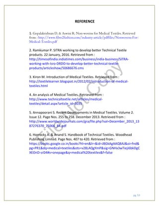 pg. 53
REFERENCE
1. Gopalakrishnan D. & Aswini R. Non-wovens for Medical Textiles. Retrieved
from : http://www.fibre2fashion.com/industry-article/pdffiles/Nonwovens-For-
Medical-Textiles.pdf
2. Ramkumar P. SITRA working to develop better Technical Textile
products. 22 January, 2016. Retrieved from :
http://timesofindia.indiatimes.com/business/india-business/SITRA-
working-with-Isro-DRDO-to-develop-better-technical-textile-
products/articleshow/50686676.cms
3. Kiron M. Introduction of Medical Textiles. Retrieved from :
http://textilelearner.blogspot.in/2012/02/introduction-of-medical-
textiles.html
4. An analysis of Medical Textiles. Retrieved from :
http://www.technicaltextile.net/articles/medical-
textiles/detail.aspx?article_id=3035
5. Annapoorani S. Recent Developments in Medical Textiles. Volume 2.
Issue 12. Page Nos. 255 to 258. December 2013. Retrieved from :
http://www.worldwidejournals.com/gra/file.php?val=December_2013_13
87276370_75066_84.pdf
6. Horrocks A. & Anand S. Handbook of Technical Textiles. Woodhead
Publishing Limited. Page Nos. 407 to 420. Retrieved from :
https://books.google.co.in/books?hl=en&lr=&id=JBGkAgAAQBAJ&oi=fnd&
pg=PR1&dq=medical+textiles&ots=v28LAQgYmP&sig=GNHx3wTieji6bkDgC
XEOnD-srD4#v=onepage&q=medical%20textiles&f=false
File
N
otC
opy
 