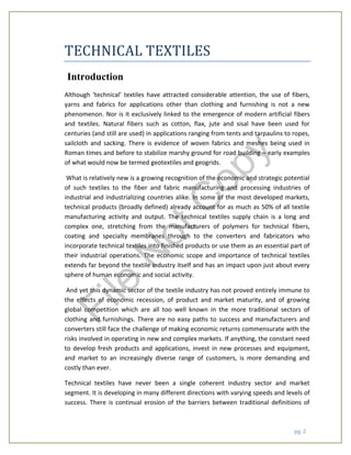 pg. 2
TECHNICAL TEXTILES
Introduction
Although ‘technical’ textiles have attracted considerable attention, the use of fibers,
yarns and fabrics for applications other than clothing and furnishing is not a new
phenomenon. Nor is it exclusively linked to the emergence of modern artificial fibers
and textiles. Natural fibers such as cotton, flax, jute and sisal have been used for
centuries (and still are used) in applications ranging from tents and tarpaulins to ropes,
sailcloth and sacking. There is evidence of woven fabrics and meshes being used in
Roman times and before to stabilize marshy ground for road building – early examples
of what would now be termed geotextiles and geogrids.
What is relatively new is a growing recognition of the economic and strategic potential
of such textiles to the fiber and fabric manufacturing and processing industries of
industrial and industrializing countries alike. In some of the most developed markets,
technical products (broadly defined) already account for as much as 50% of all textile
manufacturing activity and output. The technical textiles supply chain is a long and
complex one, stretching from the manufacturers of polymers for technical fibers,
coating and specialty membranes through to the converters and fabricators who
incorporate technical textiles into finished products or use them as an essential part of
their industrial operations. The economic scope and importance of technical textiles
extends far beyond the textile industry itself and has an impact upon just about every
sphere of human economic and social activity.
And yet this dynamic sector of the textile industry has not proved entirely immune to
the effects of economic recession, of product and market maturity, and of growing
global competition which are all too well known in the more traditional sectors of
clothing and furnishings. There are no easy paths to success and manufacturers and
converters still face the challenge of making economic returns commensurate with the
risks involved in operating in new and complex markets. If anything, the constant need
to develop fresh products and applications, invest in new processes and equipment,
and market to an increasingly diverse range of customers, is more demanding and
costly than ever.
Technical textiles have never been a single coherent industry sector and market
segment. It is developing in many different directions with varying speeds and levels of
success. There is continual erosion of the barriers between traditional definitions of
File
N
otC
opy
 