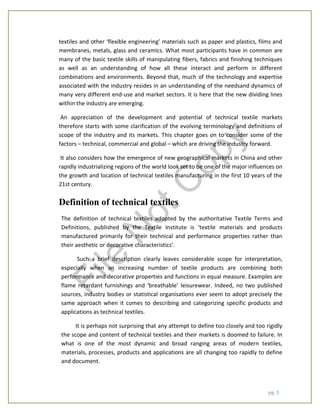 pg. 3
textiles and other ‘flexible engineering’ materials such as paper and plastics, films and
membranes, metals, glass and ceramics. What most participants have in common are
many of the basic textile skills of manipulating fibers, fabrics and finishing techniques
as well as an understanding of how all these interact and perform in different
combinations and environments. Beyond that, much of the technology and expertise
associated with the industry resides in an understanding of the needsand dynamics of
many very different end-use and market sectors. It is here that the new dividing lines
within the industry are emerging.
An appreciation of the development and potential of technical textile markets
therefore starts with some clarification of the evolving terminology and definitions of
scope of the industry and its markets. This chapter goes on to consider some of the
factors – technical, commercial and global – which are driving the industry forward.
It also considers how the emergence of new geographical markets in China and other
rapidly industrializing regions of the world look set to be one of the major influences on
the growth and location of technical textiles manufacturing in the first 10 years of the
21st century.
Definition of technical textiles
The definition of technical textiles adopted by the authoritative Textile Terms and
Definitions, published by the Textile Institute is ‘textile materials and products
manufactured primarily for their technical and performance properties rather than
their aesthetic or decorative characteristics’.
Such a brief description clearly leaves considerable scope for interpretation,
especially when an increasing number of textile products are combining both
performance and decorative properties and functions in equal measure. Examples are
flame retardant furnishings and ‘breathable’ leisurewear. Indeed, no two published
sources, industry bodies or statistical organisations ever seem to adopt precisely the
same approach when it comes to describing and categorizing specific products and
applications as technical textiles.
It is perhaps not surprising that any attempt to define too closely and too rigidly
the scope and content of technical textiles and their markets is doomed to failure. In
what is one of the most dynamic and broad ranging areas of modern textiles,
materials, processes, products and applications are all changing too rapidly to define
and document.
File
N
otC
opy
 