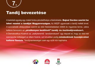 7.
Tandíj bevezetése
A baloldali egység egy másik fontos pénzlelőhelye a felsőoktatás. Bajnai Gordon szerint be
lehet vezetni a tandíjat Magyarországon. Az MSZP ugyancsak a tandíj mellett érvel.
A szocialisták elképzelései szerint az első felsőoktatásban töltött év ingyenes lenne, utána
kellene bevezetni az „érzékenyen beállított” tandíj- és ösztöndíjrendszert.
A Demokratikus Koalíció az „esélyteremtő tandíjrendszert” úgy képzeli el, hogy az első két
szemeszter költségeit az állam fizetné, ezt követően pedig mindenkinek hozzájárulást
kellene fizetnie. Tandíjmentességet csak egy szűk kör kaphatna.
 