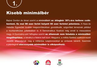 1.
Kisebb minimálbér
Bajnai Gordon és társai szerint a minimálbért az átlagbér 30%-ára kellene csök-
kenteni. Ez mai 98 ezer forint helyett 66 ezer forintot jelentene. A Haza és
Haladás Egyesület további megszorításokban gondolkodik, szigorítást terveznek például
a munkanélküliek juttatásában is. A Demokratikus Koalíció még ennél is messzebbre
megy. A Gyurcsány-párt felfogása szerint az államnak nem feladata a minimálbér
megállapítása, a béralkut a felekre kell bízni. Magyarul, a milliós fizetésű szakszervezeti
vezetők állapodjanak meg a milliárdos tulajdonosokkal az emberek béréről. Szerintük
a jelenleginél alacsonyabb minimálbér is elképzelhető.
 