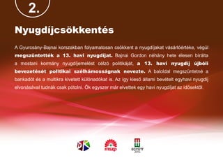 2.
Nyugdíjcsökkentés
A Gyurcsány-Bajnai korszakban folyamatosan csökkent a nyugdíjakat vásárlóértéke, végül
megszüntették a 13. havi nyugdíjat. Bajnai Gordon néhány hete élesen bírálta
a mostani kormány nyugdíjemelést célzó politikáját, a 13. havi nyugdíj újbóli
bevezetését politikai szélhámosságnak nevezte. A baloldal megszüntetné a
bankadót és a multikra kivetett különadókat is. Az így kieső állami bevételt egyhavi nyugdíj
elvonásával tudnák csak pótolni. Ők egyszer már elvettek egy havi nyugdíjat az idősektől.
 