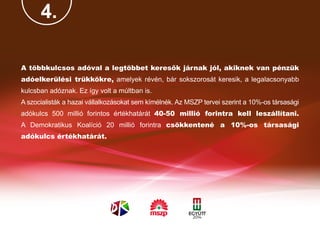 4.

A többkulcsos adóval a legtöbbet keresők járnak jól, akiknek van pénzük
adóelkerülési trükkökre, amelyek révén, bár sokszorosát keresik, a legalacsonyabb
kulcsban adóznak. Ez így volt a múltban is.
A szocialisták a hazai vállalkozásokat sem kímélnék. Az MSZP tervei szerint a 10%-os társasági
adókulcs 500 millió forintos értékhatárát 40-50 millió forintra kell leszállítani.
A Demokratikus Koalíció 20 millió forintra csökkentené a 10%-os társasági
adókulcs értékhatárát.
 