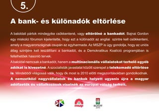 5.
A bank- és különadók eltörlése
A baloldali pártok mindegyike csökkentené, vagy eltörölné a bankadót. Bajnai Gordon
egy miskolci fórumon kijelentette, hogy ezt a különadót az angliai szintre kell csökkenteni,
amely a magyarországinak csupán az egyharmada. Az MSZP is úgy gondolja, hogy az uniós
átlag szintjére kell leszállítani a bankadót, és a Demokratikus Koalíció programjában is
fellelhetőek hasonló tervek.
A baloldal nemcsak a bankadót, hanem a multinacionális vállalatokat terhelő egyéb
adókat is kivezetné. A szocialisták javaslatai között szerepel a telekomadó eltörlése
is. Mindebből világossá válik, hogy ők most is 2010 előtti megszorításokban gondolkodnak.
A nemzetközi nagyvállalatok és bankok helyett ugyanis újra a magyar
adófizetők és vállalkozások viselnék az európai válság terheit.
 