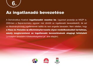 6.
Az ingatlanadó bevezetése
A Demokratikus Koalíció ingatlanadót vezetne be. Ugyanezt javasolja az MSZP is.
2009-ben a Bajnai-kormány egyszer már döntött az ingatlanadó bevezetéséről, de azt
az Alkotmánybíróság jogellenesnek találta és nem engedte bevezetni. Nem véletlen, hogy
a Haza és Haladás új alkotmánytervezete olyan rendelkezéseket tartalmaz,
amely megteremtené az ingatlanadó bevezetésének alapjogi feltételeit
(„a tulajdon társadalmi kötelezettségekkel jár” elve alapján).
 